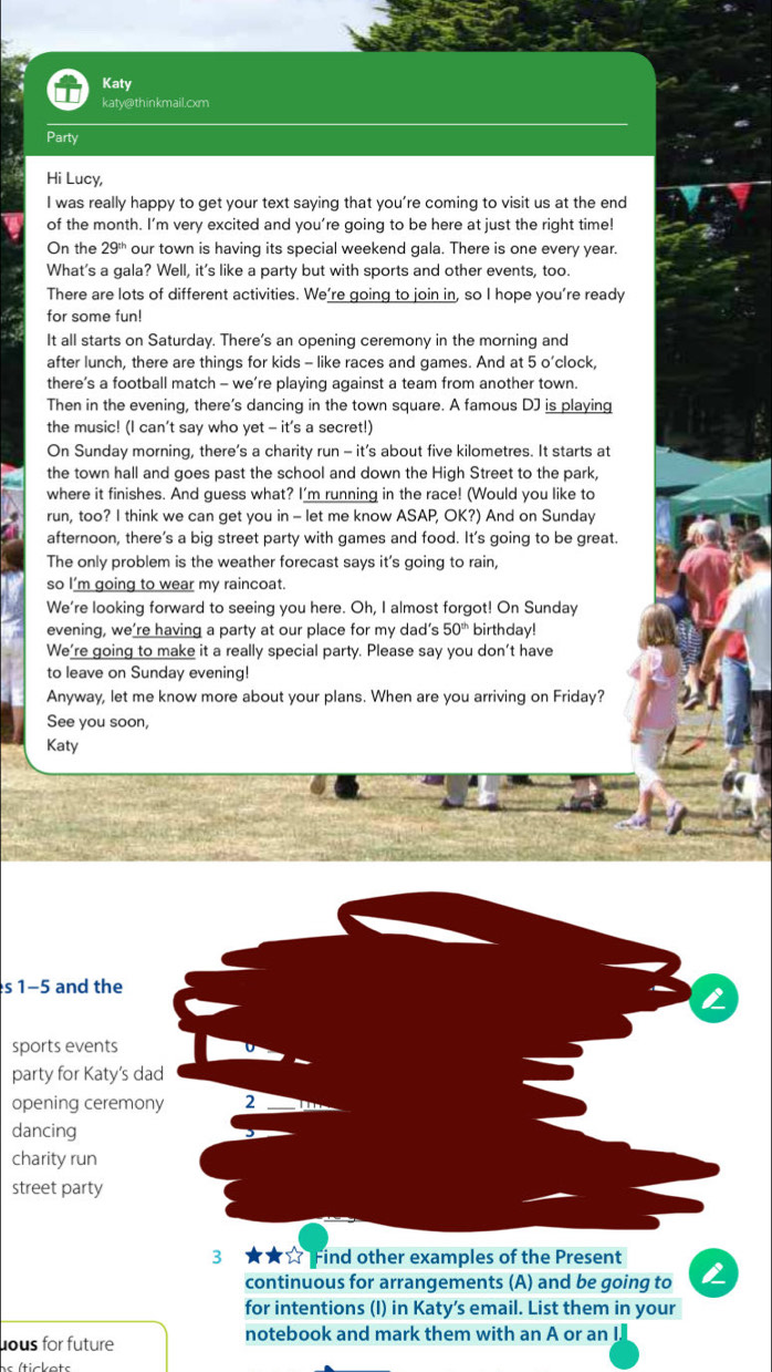 Katy
katy@thinkmail.cxm
Party
Hi Lucy,
I was really happy to get your text saying that you’re coming to visit us at the end
of the month. I'm very excited and you’re going to be here at just the right time!
On the 29^(th) our town is having its special weekend gala. There is one every year.
What's a gala? Well, it's like a party but with sports and other events, too.
There are lots of different activities. We’re going to join in, so I hope you’re ready
for some fun!
It all starts on Saturday. There's an opening ceremony in the morning and
after lunch, there are things for kids - like races and games. And at 5 o’clock,
there’s a football match - we’re playing against a team from another town.
Then in the evening, there’s dancing in the town square. A famous DJ is playing
the music! (I can’t say who yet - it's a secret!)
On Sunday morning, there’s a charity run - it’s about five kilometres. It starts at
the town hall and goes past the school and down the High Street to the park,
where it finishes. And guess what? I'm running in the race! (Would you like to
run, too? I think we can get you in - let me know ASAP, OK?) And on Sunday
afternoon, there’s a big street party with games and food. It's going to be great.
The only problem is the weather forecast says it's going to rain,
so I'm going to wear my raincoat.
We're looking forward to seeing you here. Oh, I almost forgot! On Sunday
evening, we’re having a party at our place for my dad’s 50^(th) birthday!
We're going to make it a really special party. Please say you don't have
to leave on Sunday evening!
Anyway, let me know more about your plans. When are you arriving on Friday?
See you soon,
Katy
s 1-5 and the
sports events
party for Katy's d
opening ceremo
dancing
charity run
street party
3 ★★☆ Find other examples of the Present
continuous for arrangements (A) and be going to
for intentions (I) in Katy’s email. List them in your
ous for future notebook and mark them with an A or an I
(tickets