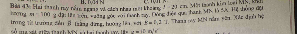 B. 0,04 N. C. 0,01 N.
Bài 43: Hai thanh ray nằm ngang và cách nhau một khoảng l=20cm Một thanh kim loại MN, khổ
lượng m=100 g đặt lên trên, vuông góc với thanh ray. Dòng điện qua thanh MN là 5A. Hệ thống đặt
trong từ trường đều vector B thẳng đứng, hướng lên, với B=0,2 T. Thanh ray MN nằm yên. Xác định hệ
số ma sát giữa thanh MN và hai thanh ray, lấy g=10m/s^2.