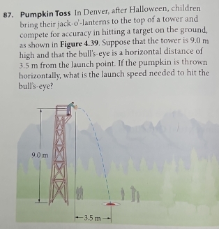 Pumpkin Toss In Denver, after Halloween, children
bring their jack-o'-lanterns to the top of a tower and
compete for accuracy in hitting a target on the ground,
as shown in Figure 4.39. Suppose that the tower is 9.0 m
high and that the bull's-eye is a horizontal distance of
3.5 m from the launch point. If the pumpkin is thrown
horizontally, what is the launch speed needed to hit the
bull's-eye?
9.0 m
3.5 m