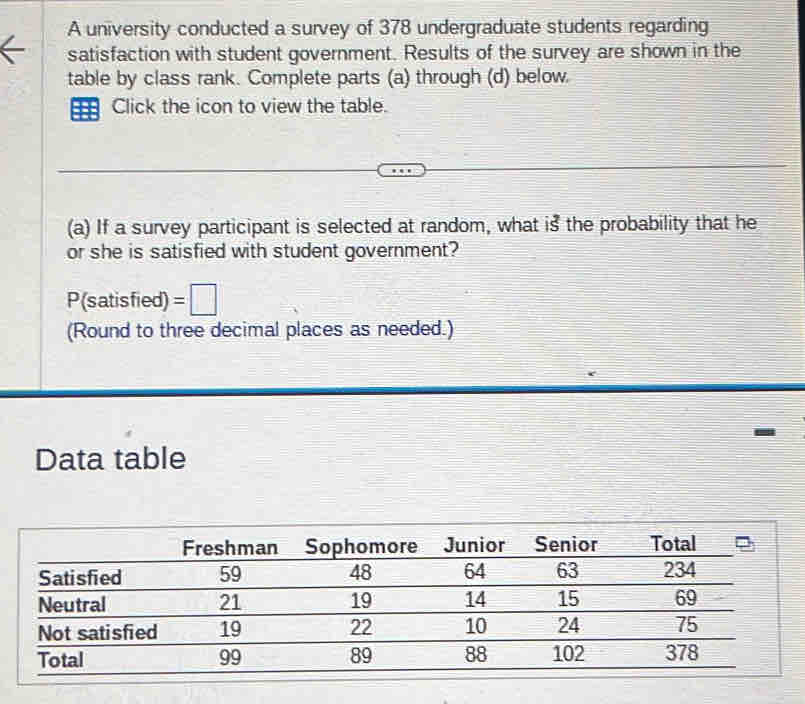 A university conducted a survey of 378 undergraduate students regarding 
satisfaction with student government. Results of the survey are shown in the 
table by class rank. Complete parts (a) through (d) below. 
=== Click the icon to view the table. 
(a) If a survey participant is selected at random, what is the probability that he 
or she is satisfied with student government? 
P(satisfied) =□
(Round to three decimal places as needed.) 
Data table