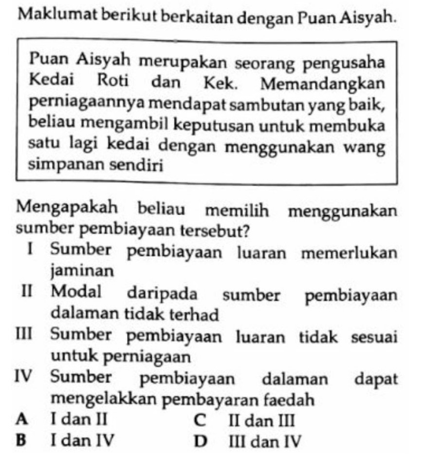 Maklumat berikut berkaitan dengan Puan Aisyah.
Puan Aisyah merupakan seorang pengusaha
Kedai Roti dan Kek. Memandangkan
perniagaannya mendapat sambutan yang baik,
beliau mengambil keputusan untuk membuka
satu lagi kedai dengan menggunakan wang
simpanan sendiri
Mengapakah beliau memilih menggunakan
sumber pembiayaan tersebut?
I Sumber pembiayaan luaran memerlukan
jaminan
II Modal daripada sumber pembiayaan
dalaman tidak terhad
III Sumber pembiayaan luaran tidak sesuai
untuk perniagaan
IV Sumber pembiayaan dalaman dapat
mengelakkan pembayaran faedah
A I dan II C II dan III
B I dan IV D III dan IV