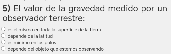 El valor de la gravedad medido por un
observador terrestre:
es el mismo en toda la superficie de la tierra
depende de la latitud
es mínimo en los polos
depende del objeto que estemos observando