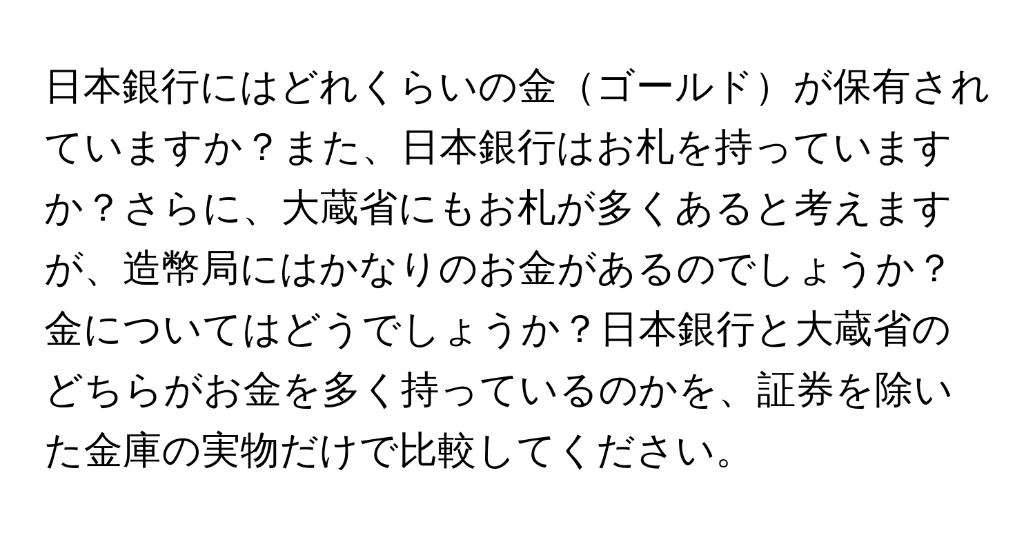 日本銀行にはどれくらいの金ゴールドが保有されていますか？また、日本銀行はお札を持っていますか？さらに、大蔵省にもお札が多くあると考えますが、造幣局にはかなりのお金があるのでしょうか？金についてはどうでしょうか？日本銀行と大蔵省のどちらがお金を多く持っているのかを、証券を除いた金庫の実物だけで比較してください。