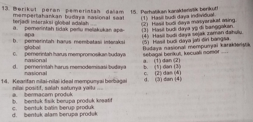 Berikut peran pemerintah dalam 15. Perhatikan karakteristik berikut!
mempertahankan budaya nasional saat (1) Hasil budi daya individual.
terjadi interaksi global adalah ....
(2) Hasil budi daya masyarakat asing.
a. pemerintah tidak perlu melakukan apa- (3) Hasil budi daya yg di banggakan.
apa
(4) Hasil budi daya sejak zaman dahulu.
b. pemerintah harus membatasi interaksi (5) Hasil budi daya jati diri bangsa.
global
c. pemerintah harus mempromosikan budaya Budaya nasional mempunyai karakteristik
sebagai berikut, kecuali nomor ....
nasional a. (1) dan (2)
d. pemerintah harus memodernisasi budaya b. (1) dan (3)
nasional c. (2) dan (4)
14. Kearifan nilai-nilai ideal mempunyai berbagai d. (3) dan (4)
nilai positif, salah satunya yaitu ....
a. bermacam produk
b. bentuk fisik berupa produk kreatif
c. bentuk batin berup produk
d. bentuk alam berupa produk