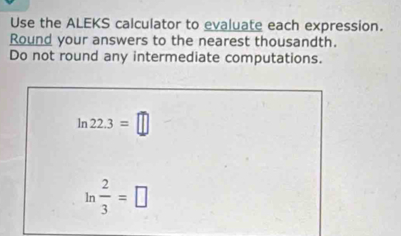 Use the ALEKS calculator to evaluate each expression. 
Round your answers to the nearest thousandth. 
Do not round any intermediate computations.
ln 22.3=□
ln  2/3 =□