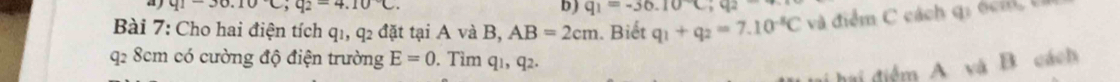 q1-30.10C; q_2=4.10°C. 
b) q_1=-36.10°C; q_2
Bài 7: Cho hai điện tích q1, q2 đặt tại A và B, AB=2cm. Biết q_1+q_2=7.10^(-8)C và điểm C cách g i o m
q2 8cm có cường độ điện trường E=0. Tìm qı, q2. 
h điểm A và B cách