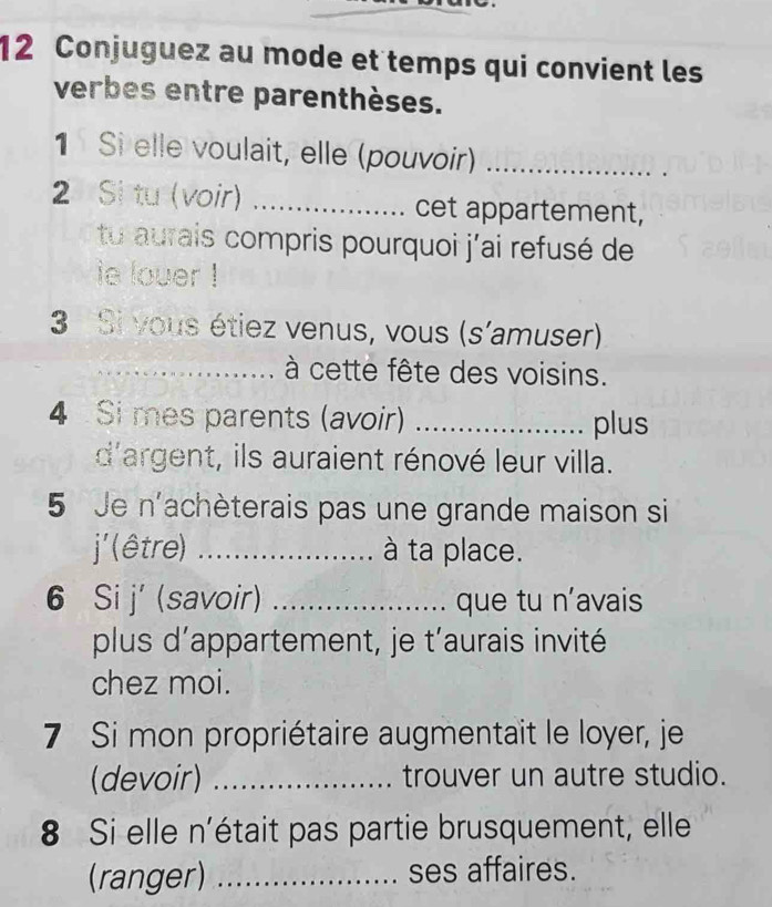 Conjuguez au mode et temps qui convient les 
verbes entre parenthèses. 
1 Si elle voulait, elle (pouvoir)_ 
2 Si tu (voir) _cet appartement, 
tu aurais compris pourquoi j'ai refusé de 
ie lover ! 
3 Si vous étiez venus, vous (s'amuser) 
_ à cette fête des voisins. 
4 Si mes parents (avoir) _plus 
d'argent, ils auraient rénové leur villa. 
5 Je n'achèterais pas une grande maison si 
j' (être) _à ta place. 
6 Si j' (savoir) _que tu n'avais 
plus d’appartement, je t’aurais invité 
chez moi. 
7 Si mon propriétaire augmentait le loyer, je 
(devoir) _trouver un autre studio. 
8 Si elle n'était pas partie brusquement, elle 
(ranger) _ses affaires.