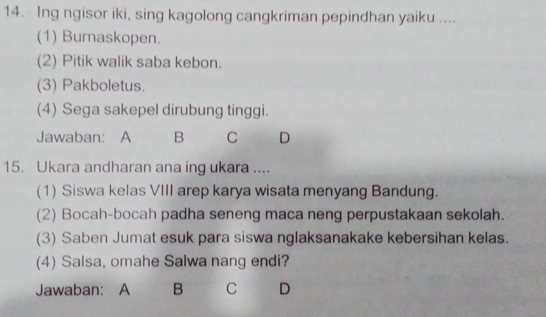 Ing ngisor iki, sing kagolong cangkriman pepindhan yaiku ....
(1) Burnaskopen.
(2) Pitik walik saba kebon.
(3) Pakboletus.
(4) Sega sakepel dirubung tinggi.
Jawaban: A B C D
15. Ukara andharan ana ing ukara ....
(1) Siswa kelas VIII arep karya wisata menyang Bandung.
(2) Bocah-bocah padha seneng maca neng perpustakaan sekolah.
(3) Saben Jumat esuk para siswa nglaksanakake kebersihan kelas.
(4) Salsa, omahe Salwa nang endi?
Jawaban: A B C D