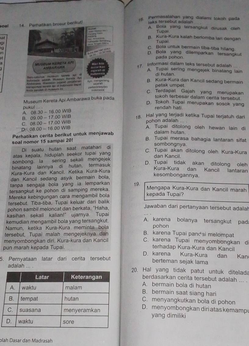 Permasalahan yang dialami tokoh pada
soal 14. Perhatikan brosur berikut! leks tersebut adalah
A. Bola yang tersangkut dirusak oleh
Tupai
atB. Kura-Kura kalah beriomba lari dengan
gi
Tupai
1
C. Bola untuk bermain tiba-tiba hilang.
nD. Bola yang dilemparkan tersangkut
atpada pohon.
17. Informasi dalam teks tersebut adalah ... .
A. Tupai sering mengejek binatang lain
di hutan.
B. Kura-Kura dan Kancil sedang bermain
petak umpet
C. Terdapat Gajah yang merupakan
Museum Kereta Api Ambarawa buka pada
tokoh terbesar dalam cerita tersebut.
D. Tokoh Tupai merupakan sosok yang
pukul ... . rendah hati.
A. 08.30-16.00WIB
B. 09.00-17.00WIB
18. Hal yang terjadi ketika Tupai terjatuh dari
C. 08.00-17.00WIB pohon adalah .. .
D. 08.00-16.00WIB
A. Tupai ditolong oleh hewan lain di
Perhatikan cerita berikut untuk menjawab
dalam hutan.
B. Tupai merasa bahagia lantaran sifat
soal nomor 15 sampai 20! sombongnya.
Di suatu hutan saat matahari di
C. Tupai akan ditolong oleh Kura-Kura
atas kepala, hiduplah seekor tupai yang dan Kancil.
sombong. la sering sekali mengejek
binatang lainnya di hutan, termasuk
D. Tupai tidak akan ditolong oleh
Kura-Kura dan Kancil. Ketika Kura-Kura
Kura-Kura dan Kancil lantaran
dan Kancil sedang asyik bermain bola,
kesombongannya.
tanpa sengaja bola yang ia lemparkan 19. Mengapa Kura-Kura dan Kancil marah
tersangkut ke pohon di samping mereka.
Mereka kebingungan cara mengambil bola kepada Tupai?
tersebut. Tiba-tiba, Tupai keluar dari balik Jawaban dari pertanyaan tersebut adalah
pohon sambil meloncat dan berkata, “Haha,
kasihan sekali kalian!" ujarnya. Tupai A. karena bolanya tersangkut pada
kemudian mengambil bola yang tersangkut.
Namun, ketika Kura-Kura meminta bola pohon
tersebut, Tupai malah mengejeknya dan
B. karena Tupai pandai melompat
menyombongkan diri. Kura-kura dan Kancil C. karena Tupai menyombongkan d
pun marah kepada Tupai. terhadap Kura-Kura dan Kancil
D. karena Kura-Kura dan Kan
5. Pernyataan latar dari cerita tersebut berteman sejak lama
adalah ... .20. Hal yang tidak patut untuk ditelada
berdasarkan cerita tersebut adalah ... .
A. bermain bola di hutan
B. bermain saat siang hari
C. menyangkutkan bola di pohon
D. men yombongkan diri atas kemamp
yang dimiliki
plah Dasar dan Madrasah