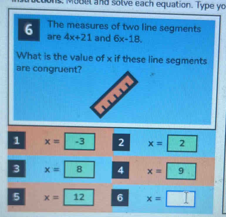 ions: Model and solve each equation. Type yo
The measures of two line segments
6 are 4x+21 and 6x-18. 
What is the value of x if these line segments
are congruent?
1 x=-3 2 x=2
3 x=8 4 x=9
5 x=12 6 x=□