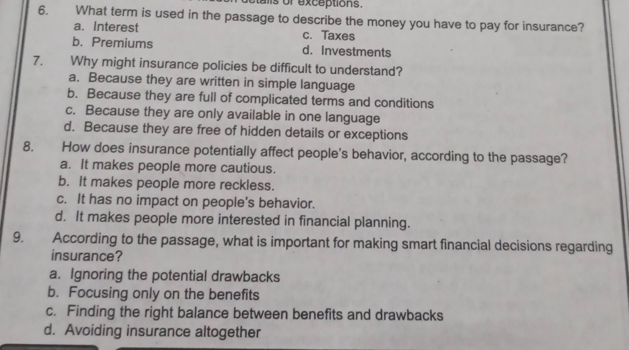 talls or exceptions.
6. €£ What term is used in the passage to describe the money you have to pay for insurance?
a. Interest c. Taxes
b. Premiums d. Investments
7. Why might insurance policies be difficult to understand?
a. Because they are written in simple language
b. Because they are full of complicated terms and conditions
c. Because they are only available in one language
d. Because they are free of hidden details or exceptions
8. How does insurance potentially affect people's behavior, according to the passage?
a. It makes people more cautious.
b. It makes people more reckless.
c. It has no impact on people's behavior.
d. It makes people more interested in financial planning.
9. According to the passage, what is important for making smart financial decisions regarding
insurance?
a. Ignoring the potential drawbacks
b. Focusing only on the benefits
c. Finding the right balance between benefits and drawbacks
d. Avoiding insurance altogether