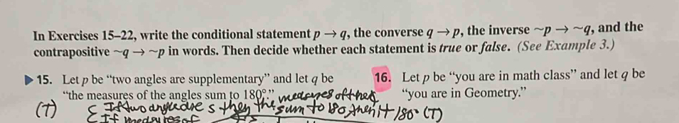 In Exercises 15-22, write the conditional statement pto q , the converse qto p , the inverse sim pto sim q , and the 
contrapositive sim qto sim p in words. Then decide whether each statement is true or false. (See Example 3.) 
15. Let p be “two angles are supplementary” and let q be 16. Let be “you are in math class” and let q be 
“the measures of the angles sum to 180, ∴ “you are in Geometry.”