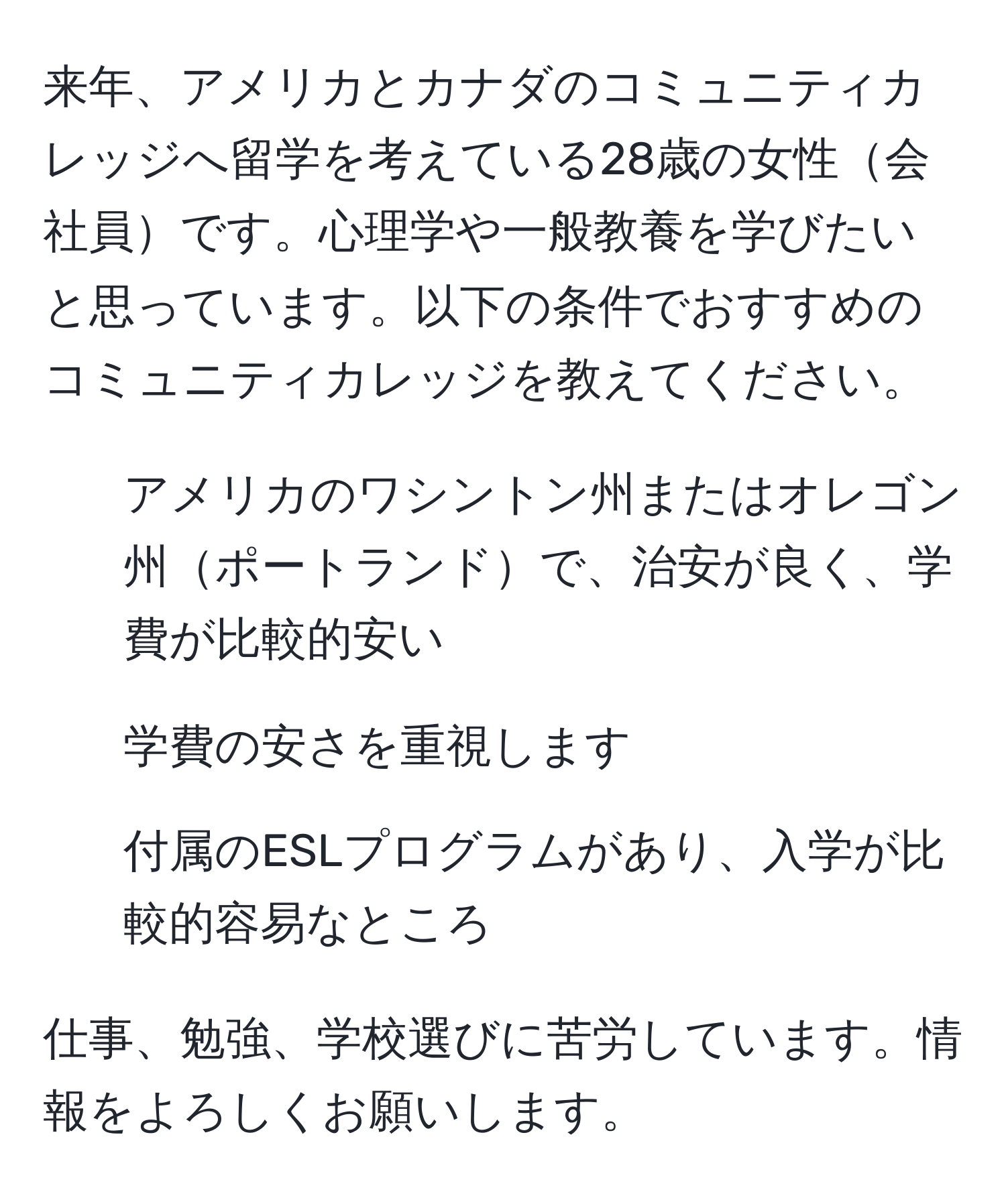 来年、アメリカとカナダのコミュニティカレッジへ留学を考えている28歳の女性会社員です。心理学や一般教養を学びたいと思っています。以下の条件でおすすめのコミュニティカレッジを教えてください。  
- アメリカのワシントン州またはオレゴン州ポートランドで、治安が良く、学費が比較的安い  
- 学費の安さを重視します  
- 付属のESLプログラムがあり、入学が比較的容易なところ  

仕事、勉強、学校選びに苦労しています。情報をよろしくお願いします。