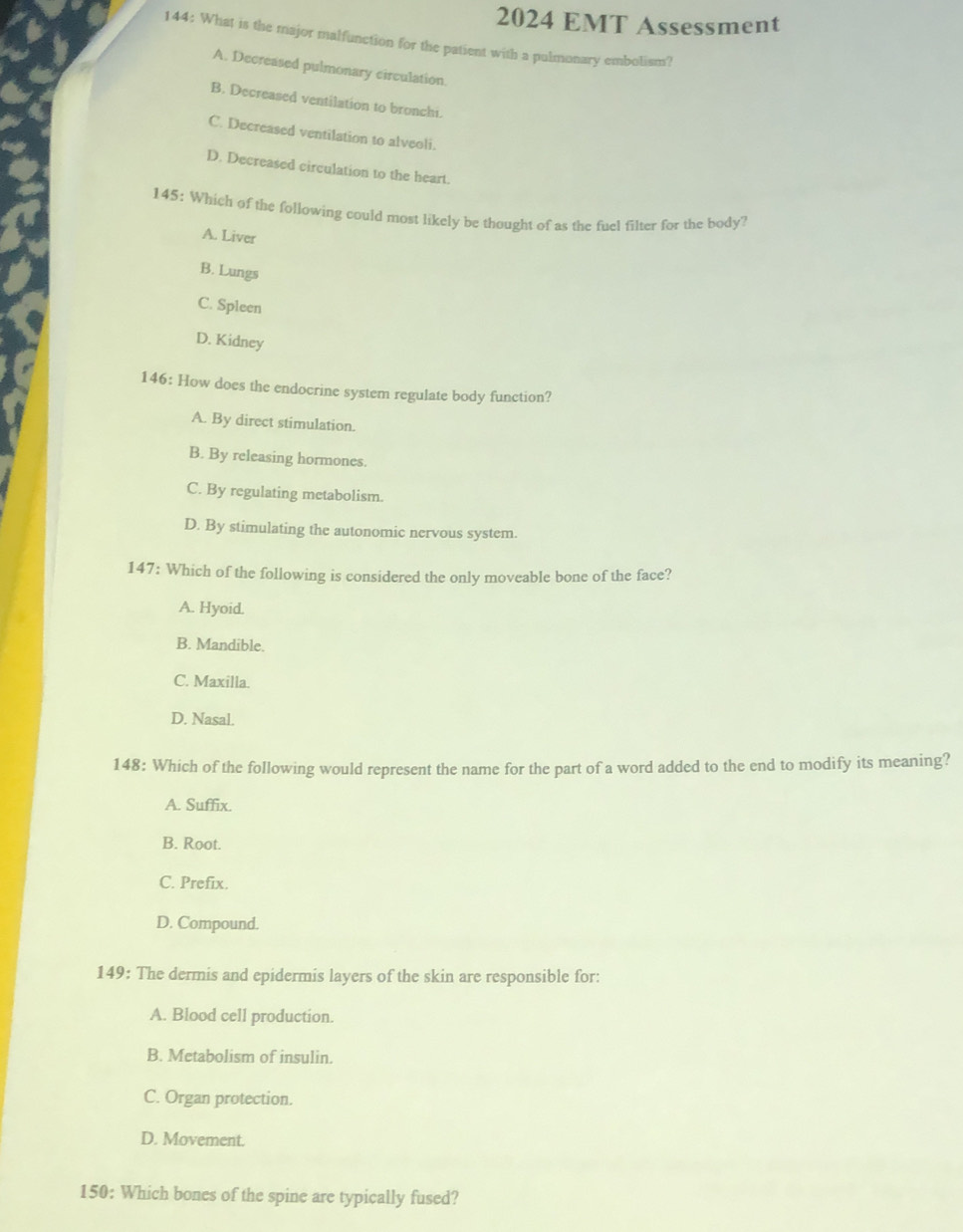 2024 EMT Assessment
144: What is the major malfunction for the patient with a pulmonary embolism?
A. Decreased pulmonary circulation.
B. Decreased ventilation to bronchi.
C. Decreased ventilation to alveoli.
D. Decreased circulation to the heart.
145: Which of the following could most likely be thought of as the fuel filter for the body?
A. Liver
B. Lungs
C. Spleen
D. Kidney
146: How does the endocrine system regulate body function?
A. By direct stimulation.
B. By releasing hormones.
C. By regulating metabolism.
D. By stimulating the autonomic nervous system.
147: Which of the following is considered the only moveable bone of the face?
A. Hyoid.
B. Mandible.
C. Maxilla.
D. Nasal.
148: Which of the following would represent the name for the part of a word added to the end to modify its meaning?
A. Suffix.
B. Root.
C. Prefix.
D. Compound.
149: The dermis and epidermis layers of the skin are responsible for:
A. Blood cell production.
B. Metabolism of insulin.
C. Organ protection.
D. Movement.
150: Which bones of the spine are typically fused?
