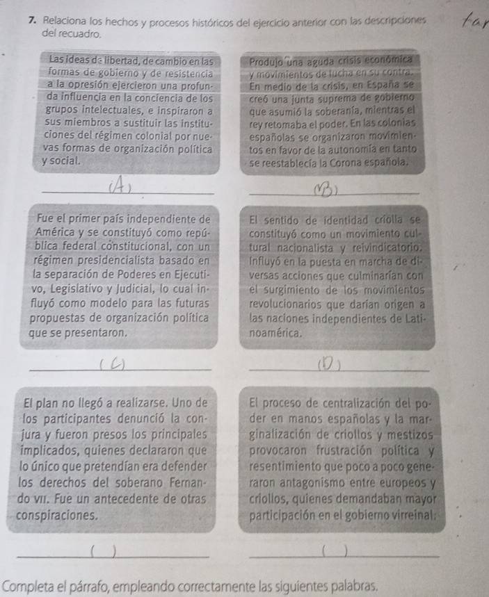 Relaciona los hechos y procesos históricos del ejercicio anterior con las descripciones
del recuadro.
Produjo una aguda crisis econômica
y movimientos de lucha en su contra.
En medio de la crisis, en España se
creó una junta suprema de gobierno
que asumió la soberanía, mientras el
rey retomaba el poder. En las colonias
españolas se organizaron movimien-
tos en favor de la autonomía en tanto
se reestablecía la Corona española.
_
_
_
Fue el primer país independiente de El sentido de identidad criolla se
América y se constituyó como repú- constituyó como un movimiento cul-
blica federal constitucional, con un tural nacionalista y reivindicatorio.
régimen presidencialista basado en  Influyó en la puesta en marcha de di
la separación de Poderes en Ejecuti- versas acciones que culminarían con
vo, Legislativo y Judicial, lo cual in el surgimiento de los movimientos
fluyó como modelo para las futuras revolucionarios que darían origen a
propuestas de organización política las naciones independientes de Lati-
que se presentaron. no américa.
_
_
6 a
  
El plan no llegó a realizarse. Uno de El proceso de centralización del po-
los participantes denunció la con- der en manos españolas y la mar-
jura y fueron presos los principales ginalización de criollos y mestizos
implicados, quienes declararon que provocaron frustración política y
lo único que pretendían era defender resentimiento que poco a poco gene-
los derechos del soberano Fernan- raron antagonismo entre europeos y
do vii. Fue un antecedente de otras criollos, quienes demandaban mayor
conspiraciones. participación en el gobierno virreinal:


Completa el párrafo, empleando correctamente las siguientes palabras.