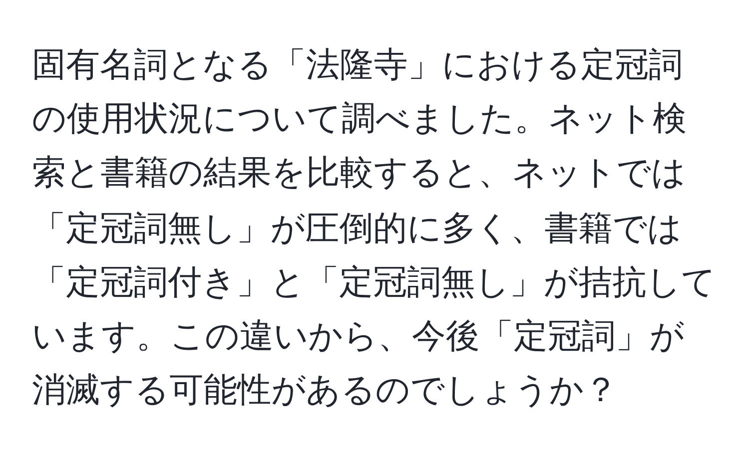 固有名詞となる「法隆寺」における定冠詞の使用状況について調べました。ネット検索と書籍の結果を比較すると、ネットでは「定冠詞無し」が圧倒的に多く、書籍では「定冠詞付き」と「定冠詞無し」が拮抗しています。この違いから、今後「定冠詞」が消滅する可能性があるのでしょうか？