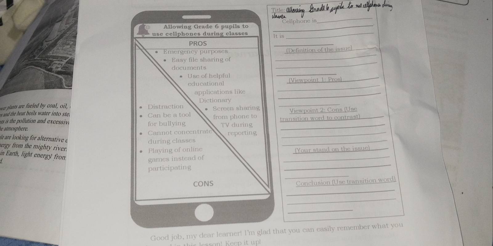 Allowing Grade 6 pupils to _Cellphone is 
_ 
use cellphones during classes It is_ 
PROS 
_ 
_ 
Emergency purposes 
(Definition of the issue)_ 
Easy file sharing of 
documents 
_ 
Use of helpful 
_ 
_ 
educational (Viewpoint 1: Pros)_ 
applications like_ 
_ 
Dictionary 
wer plants are fueled by coal, ol, Distraction Screen sharing Viewpoint 2: Cons (Use 
rs and the heat boils water into ste . Can be a tool from phone to 
he atmosphere . for bullying transition word to contrast) 
ts is the pollution and excessiv TV during 
Cannot concentrate reporting_ 
le are looking for alternative e 
during classes 
_ 
hergy from the mighty river. 
Playing of online 
in Earth, light energy from 
games instead of _(Your stand on the issue)_ 
_ 
participating 
_ 
_ 
CONS 
Conclusion (Use transition word) 
_ 
_ 
Good job, my dear learner! I'm glad that you can easily remember what you 
lesson! Keep it up!