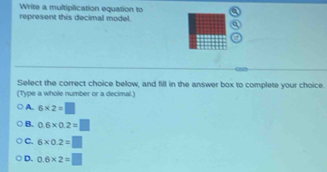 Write a multiplication equation to
represent this decimal model.
Select the correct choice below, and fill in the answer box to complete your choice.
(Type a whole number or a decimal.)
A. 6* 2=□
B. 0.6* 0.2=□
C. 6* 0.2=□
D. 0.6* 2=□