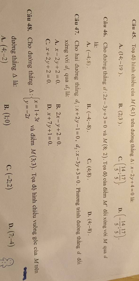 Toạ độ hình chiếu của M(4;1) trên đường thẳng △: x-2y+4=0 là:
A. (14;-19). B. (2;3). C. ( 14/5 ; 17/5 ). D. (- 14/5 ; 17/5 ). 
Câu 46. Cho đường thẳng d:2x-3y+3=0 và M(8;2). Tọa độ của điểm M' đối xứng với Mô qua d
là:
A. (-4;8). B. (-4;-8). C. (4;8). D. (4;-8). 
Câu 47. Cho hai đường thắng d_1:x+2y-1=0, d_2:x-3y+3=0. Phương trình đường thắng đ đối
xứng với d_1 qua d_2 là:
A. x-2y+2=0. B. 2x-y+2=0.
C. x+2y+2=0. D. x+7y+1=0. 
Câu 48. Cho đường thắng Delta :beginarrayl x=1+3t y=-2tendarray. và điểm M(3;3). Tọa độ hình chiếu vuông góc của M trên
đường thẳng △ l à:
A. (4;-2) B. (1;0) C. (-2;2) D. (7;-4)