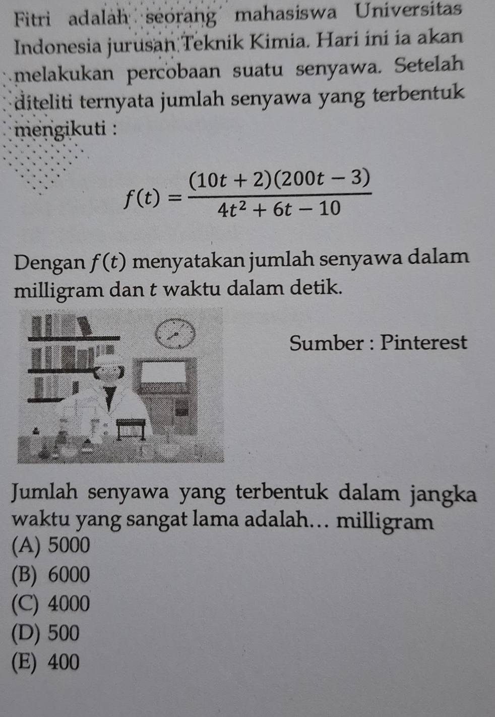 Fitri adalah seorang mahasiswa Universitas
Indonesia jurusan Teknik Kimia. Hari ini ia akan
melakukan percobaan suatu senyawa. Setelah
diteliti ternyata jumlah senyawa yang terbentuk 
mengikuti :
f(t)= ((10t+2)(200t-3))/4t^2+6t-10 
Dengan f(t) menyatakan jumlah senyawa dalam
milligram dan t waktu dalam detik.
Sumber : Pinterest
Jumlah senyawa yang terbentuk dalam jangka
waktu yang sangat lama adalah… milligram
(A) 5000
(B) 6000
(C) 4000
(D) 500
(E) 400