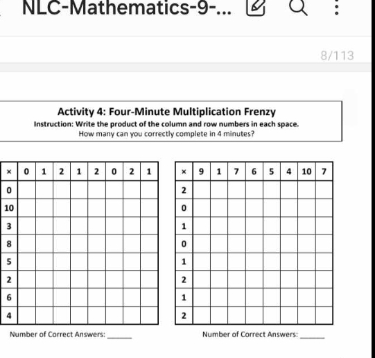 NLC-Mathematics-9-... 
8/113 
Activity 4: Four-Minute Multiplication Frenzy 
Instruction: Write the product of the column and row numbers in each space. 
How many can you correctly complete in 4 minutes? 
×
0
1
3
8
5
2
6
4
Number of Correct Answers:_ Number of Correct Answers:_