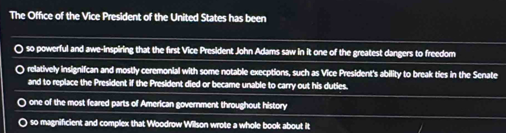 The Office of the Vice President of the United States has been
so powerful and awe-inspiring that the first Vice President John Adams saw in it one of the greatest dangers to freedom
relatively insignifcan and mostly ceremonial with some notable execptions, such as Vice President's ability to break ties in the Senate
and to replace the President if the President died or became unable to carry out his duties.
one of the most feared parts of American government throughout history
so magnifcient and complex that Woodrow Wilson wrote a whole book about it