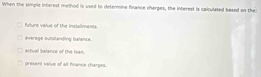 When the simple interest method is used to determine finance charges, the interest is calculated based on the:
future value of the installments.
average outstanding balance.
actual balance of the loan.
present value of all finance charges.