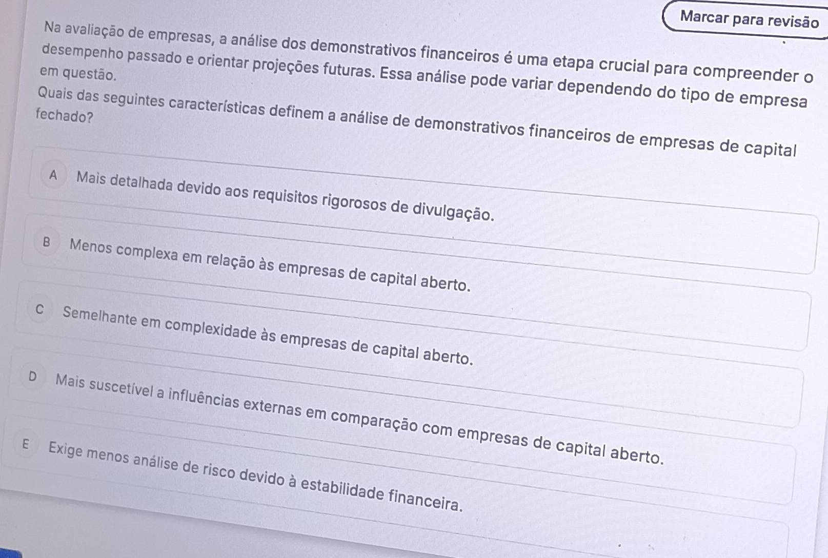 Marcar para revisão
Na avaliação de empresas, a análise dos demonstrativos financeiros é uma etapa crucial para compreender o
em questão.
desempenho passado e orientar projeções futuras. Essa análise pode variar dependendo do tipo de empresa
fechado?
Quais das seguintes características definem a análise de demonstrativos financeiros de empresas de capital
A Mais detalhada devido aos requisitos rigorosos de divulgação.
B Menos complexa em relação às empresas de capital aberto.
C Semelhante em complexidade às empresas de capital aberto.
D Mais suscetível a influências externas em comparação com empresas de capital aberto.
E Exige menos análise de risco devido à estabilidade financeira.