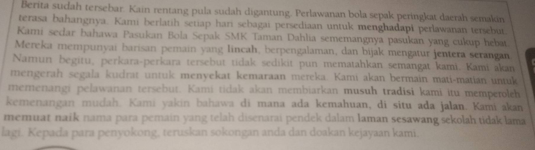 Berita sudah tersebar. Kain rentang pula sudah digantung. Perlawanan bola sepak peringkat daerah semakin 
terasa bahangnya. Kami berlatih setiap hari sebagai persediaan untuk menghadapi perlawanan tersebut. 
Kami sedar bahawa Pasukan Bola Sepak SMK Taman Dahlia sememangnya pasukan yang cukup hebat. 
Mereka mempunyai barisan pemain yang lincah, berpengalaman, dan bijak mengatur jentera serangan 
Namun begitu, perkara-perkara tersebut tidak sedikit pun mematahkan semangat kami. Kami akan 
mengerah segala kudrat untuk menyekat kemaraan mereka. Kami akan bermain mati-matian untuk 
memenangi pelawanan tersebut. Kami tidak akan membiarkan musuh tradisi kami itu memperoleh 
kemenangan mudah. Kami yakin bahawa di mana ada kemahuan, di situ ada jalan. Kami akan 
memuat naík nama para pemain yang telah disenarai pendek dalam laman sesawang sekolah tidak lama 
lagi. Kepada para penyokong, teruskan sokongan anda dan doakan kejayaan kami.