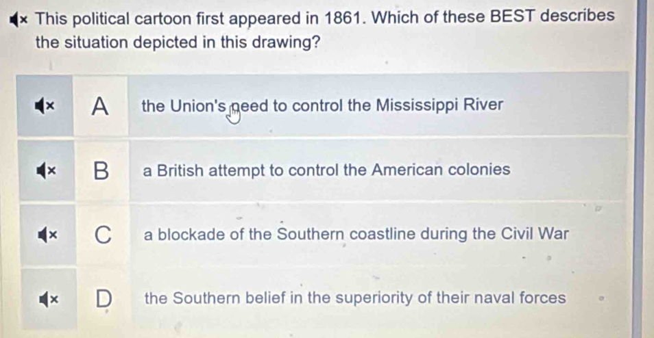 × This political cartoon first appeared in 1861. Which of these BEST describes
the situation depicted in this drawing?
× A the Union's need to control the Mississippi River
B a British attempt to control the American colonies
C a blockade of the Southern coastline during the Civil War
* D the Southern belief in the superiority of their naval forces