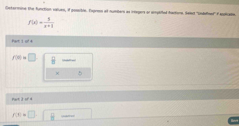 Determine the function values, if possible. Express all numbers as integers or simplified fractions. Select "Undefined' f applicable.
f(x)= 5/x+1 
Part 1 of 4
f(0) is □.  □ /□   Undetce 
× 5
Part 2 of 4
f(5)is□. Undefined