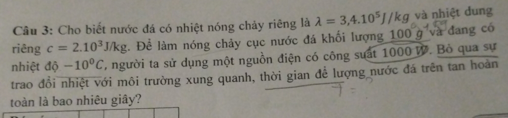 Cho biết nước đá có nhiệt nóng chảy riêng là lambda =3,4.10^5J/kg và nhiệt dung 
riêng c=2.10^3J/kg. Để làm nóng chảy cục nước đá khối lượng 100 g và đang có 
nhiệt độ -10^0C , người ta sử dụng một nguồn điện có công suất 1000 W. Bỏ qua sự 
trao đổi nhiệt với môi trường xung quanh, thời gian để lượng nước đá trên tan hoàn 
toàn là bao nhiêu giây?