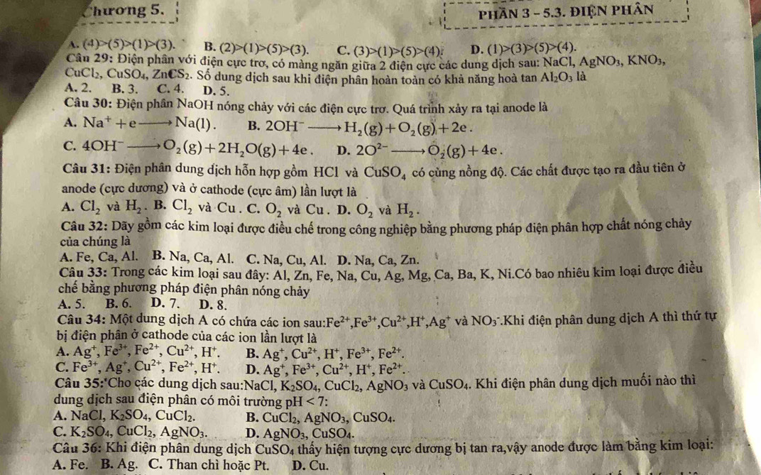 Chương 5.
phần 3 - 5.3. ĐIỆN PHân
A. (4)>(5)>(1)>(3). B. (2)>(1)>(5)>(3). C. (3)>(1)>(5)>(4). D. (1)>(3)>(5)>(4).
Câu 29: Điện phân với điện cực trơ, có màng ngăn giữa 2 điện cực các dung dịch sau: NaCl,AgNO_3,KNO_3,
CuCl_2,CuSO_4,ZnCS_2. Số dung dịch sau khi điện phân hoàn toàn có khả năng hoà tan Al_2O_3 là
A. 2. B. 3. C. 4. D. 5.
Câu 30: Điện phân NaOH nóng chảy với các điện cực trơ. Quá trình xảy ra tại anode là
A. Na^++eto Na(1). B. 2OH^-to H_2(g)+O_2(g)+2e.
C. 4OH^-to O_2(g)+2H_2O(g)+4e. D. 2O^(2-)to O_2(g)+4e.
Câu 31: Điện phân dung địch hỗn hợp gồm HCl và CuSO_4 có cùng nồng độ. Các chất được tạo ra đầu tiên ở
anode (cực dương) và ở cathode (cực âm) lần lượt là
A. Cl_2 và H_2. B. Cl_2 và Cu. C. O_2 và Cu. D. O_2 và H_2.
Câu 32: Dãy gồm các kim loại được điều chế trong công nghiệp bằng phương pháp điện phân hợp chất nóng chảy
của chúng là
A. Fe, Ca, , Al. B. Na,Ca,Al. C. Na, Cu, Al. D. Na, Ca,Zn.
Câu 33: Trong các kim loại sau đây: AL , Zn, Fe, Na,Cu,Ag,Mg,Ca, Ba, K, Ni.Có bao nhiêu kim loại được điều
chế bằng phương pháp điện phân nóng chảy
A. 5. B. 6. D. 7. D. 8.
Câu 34: Một dung dịch A có chứa các ion sau: Fe^(2+),Fe^(3+),Cu^(2+),H^+,Ag^+ và NO3 Khi điện phân dung dịch A thì thứ tự
bị điện phân ở cathode của các ion lần lượt là
A. Ag^+,Fe^(3+),Fe^(2+),Cu^(2+),H^+. B. Ag^+,Cu^(2+),H^+,Fe^(3+),Fe^(2+).
C. Fe^(3+),Ag^+,Cu^(2+),Fe^(2+),H^+. D. Ag^+,Fe^(3+),Cu^(2+),H^+,Fe^(2+).
Câu 35:*Cho các dung dịch sau: NaCl,K_2SO_4,CuCl_2,AgNO_3 và CuSO_4. Khi điện phân dung dịch muối nào thì
dung dịch sau điện phân có môi trường pH<7:
A. NaCl,K_2SO_4,CuCl_2. B. CuCl_2,AgNO_3,CuSO_4.
C. K_2SO_4,CuCl_2,AgNO_3. D. AgNO_3,CuSO_4.
Câu 36: : Khi điện phân dung dịch CuSO_4 thấy hiện tượng cực dương bị tan ra,vậy anode được làm bằng kim loại:
A. Fe. B. Ag. C. Than chì hoặc Pt. D. Cu.