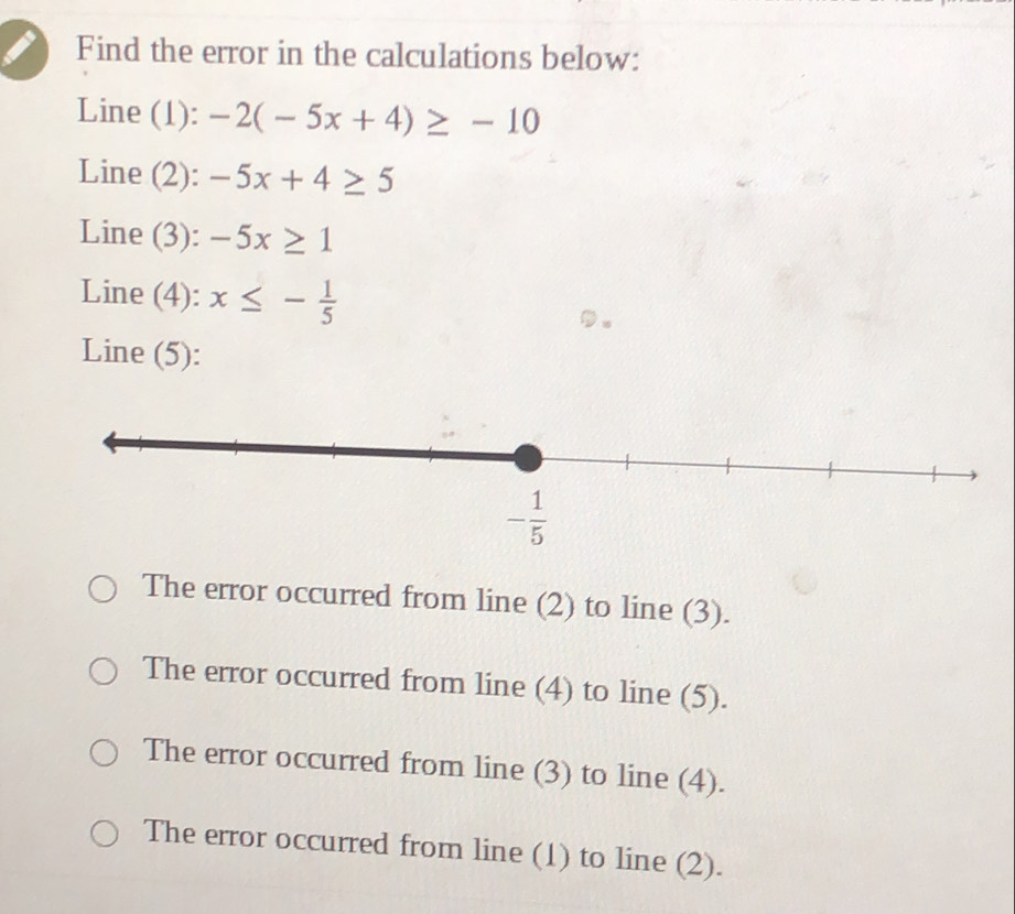 Find the error in the calculations below:
Line (1): -2(-5x+4)≥ -10
Line (2): -5x+4≥ 5
Line (3): -5x≥ 1
Line (4): x≤ - 1/5 
Line (5):
The error occurred from line (2) to line (3).
The error occurred from line (4) to line (5).
The error occurred from line (3) to line (4).
The error occurred from line (1) to line (2).