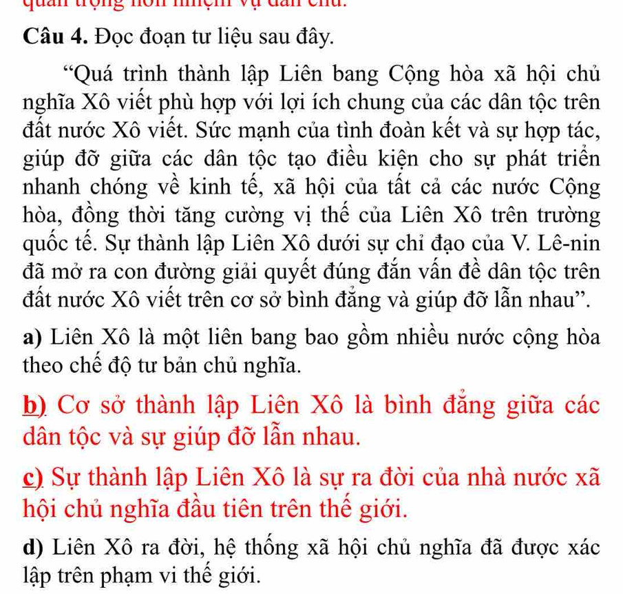 quan trọng nôn mệm vụ đần chu.
Câu 4. Đọc đoạn tư liệu sau đây.
“Quá trình thành lập Liên bang Cộng hòa xã hội chủ
nghĩa Xô viết phù hợp với lợi ích chung của các dân tộc trên
đất nước Xô viết. Sức mạnh của tình đoàn kết và sự hợp tác,
giúp đỡ giữa các dân tộc tạo điều kiện cho sự phát triển
nhanh chóng về kinh tế, xã hội của tất cả các nước Cộng
hòa, đồng thời tăng cường vị thế của Liên Xô trên trường
quốc tế. Sự thành lập Liên Xô dưới sự chỉ đạo của V. Lê-nin
đã mở ra con đường giải quyết đúng đắn vấn đề dân tộc trên
đất nước Xô viết trên cơ sở bình đẳng và giúp đỡ lẫn nhau''.
a) Liên Xô là một liên bang bao gồm nhiều nước cộng hòa
theo chế độ tư bản chủ nghĩa.
b) Cơ sở thành lập Liên Xô là bình đẳng giữa các
dân tộc và sự giúp đỡ lẫn nhau.
c) Sự thành lập Liên Xô là sự ra đời của nhà nước xã
hội chủ nghĩa đầu tiên trên thế giới.
d) Liên Xô ra đời, hệ thống xã hội chủ nghĩa đã được xác
lập trên phạm vi thế giới.