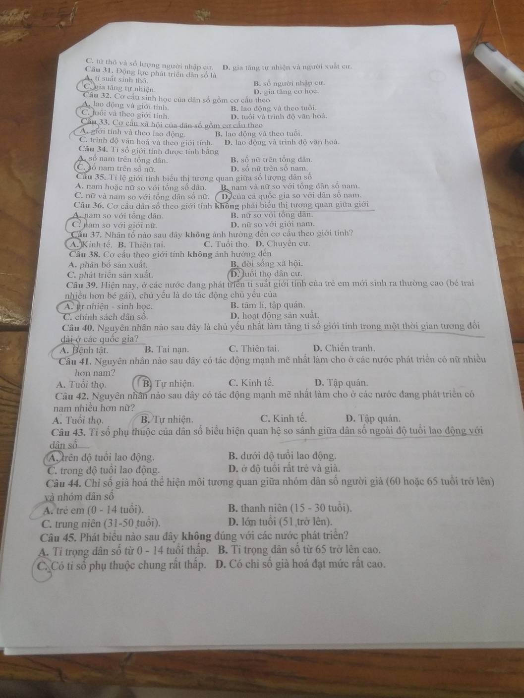 C. từ thỏ và số lượng người nhập cư. D. gia tăng tự nhiện và người xuất cư.
Câu 31. Động lực phát triển dân số là
A tỉ suất sinh thô B. số người nhập cư.
C. gia tăng tự nhiện. D. gia tăng cơ học.
Câu 32. Cơ cấu sinh học của dân số gồm cơ cấu theo
A. lao động và giới tính.
B. lao động và theo tuổi.
C. Juổi và theo giới tính.
D. tuổi và trình độ văn hoả.
Câu 33. Cơ cầu xã hội của dân số gồm cơ cầu theo
A. giới tính và theo lạo động B. lao động và theo tuổi.
C. trình độ văn hoá và theo giới tính. D. lao động và trình độ văn hoá.
Câu 34. Tỉ số giới tính được tính bằng
A số nam trên tổng dân. B. số nữ trên tổng dân.
C. số nam trên số nữ. D. số nữ trên số nam.
Cầu 35. Tí lệ giới tính biểu thị tương quan giữa số lượng dân số
A. nam hoặc nữ so với tổng số dân. Ba nam và nữ so với tổng dân số nam.
C. nữ và nam so với tổng dân số nữ. Dy của cả quốc gia so với dân số nam.
Câu 36. Cơ cấu dân số theo giới tính không phải biểu thị tương quan giữa giới
A nam so với tổng dân B. nữ so với tồng dân.
C nam so với giới nữ D. nữ so với giới nam.
Cầu 37. Nhân tố nào sau dây không ảnh hưởng đến cơ cầu theo giới tính?
A. Kinh tế. B. Thiên tai. C. Tuổi thọ. D. Chuyển cư.
Cầu 38. Cơ cấu theo giới tính không ảnh hưởng đến
A. phân bổ sản xuất. B. đời sống xã hội.
C. phát triển sản xuất. D. tuổi thọ dân cư.
Câu 39. Hiện nay, ở các nước đang phát triển tỉ suất giới tính của trẻ em mới sinh ra thường cao (bé trai
nhiều hơn bé gái), chủ yểu là do tác động chủ yểu của
A. tự nhiện - sinh học. B. tâm li, tập quán.
C. chính sách dân số. D. hoạt động sản xuất.
Câu 40. Nguyên nhân nào sau đây là chủ yếu nhất làm tăng tỉ số giới tính trong một thời gian tương đổi
dài ở các quốc gia?
A. Bệnh tật. B. Tại nạn. C. Thiên tai. D. Chiến tranh.
Câu 41. Nguyên nhân nào sau dây có tác động mạnh mẽ nhất làm cho ở các nước phát triển có nữ nhiều
hơn nam?
A. Tuổi thọ. B. Tự nhiện. C. Kinh tế. D. Tập quán.
Câu 42. Nguyên nhân nào sau đây có tác động mạnh mẽ nhất làm cho ở các nước đang phát triển có
nam nhiều hơn nữ?
A. Tuổi thọ. B. Tự nhiện. C. Kinh tế. D. Tập quán.
Câu 43. Ti số phụ thuộc của dân số biểu hiện quan hệ so sánh giữa dân số ngoài độ tuổi lao động với
dân số
A. trên độ tuổi lao động. B. dưới độ tuổi lao động.
C. trong độ tuổi lao động. D. ở độ tuổi rất trẻ và già.
Câu 44. Chỉ số già hoá thể hiện môi tương quan giữa nhóm dân số người giả (60 hoặc 65 tuổi trở lên)
và nhóm dân số
A. trẻ em (0 - 14 tuổi). B. thanh niên (15 - 30 tuổi).
C. trung niên (31-50 tuổi). D. lớn tuổi (51 trở lên).
Câu 45. Phát biểu nào sau đây không đúng với các nước phát triển?
A. Tỉ trọng dân số từ 0 - 14 tuổi thấp. B. Tỉ trọng dân số từ 65 trở lên cao.
C. Có ti số phụ thuộc chung rất thấp. D. Có chi số già hoá đạt mức rất cao.