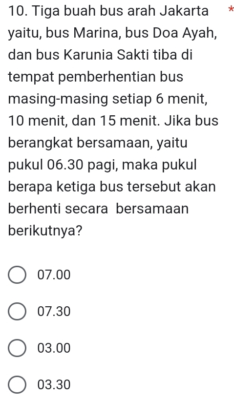 Tiga buah bus arah Jakarta *
yaitu, bus Marina, bus Doa Ayah,
dan bus Karunia Sakti tiba di
tempat pemberhentian bus
masing-masing setiap 6 menit,
10 menit, dan 15 menit. Jika bus
berangkat bersamaan, yaitu
pukul 06.30 pagi, maka pukul
berapa ketiga bus tersebut akan
berhenti secara bersamaan
berikutnya?
07.00
07.30
03.00
03.30