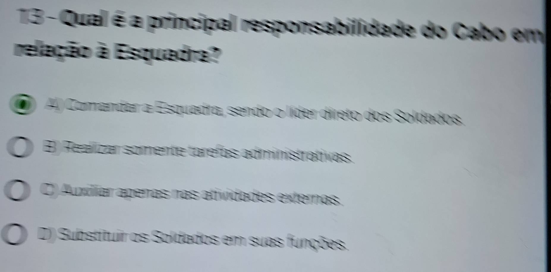 Qual é a principal responsabilidade do Cabo em
relação à Esquadra?
AJ Comandar a Esquadra, sendo o líder direto dos Soldados.
B) Realizar somente tarefas administrativas.
C) Aziliar apenas nas atividades externas.
D) Substituir os Soldados em suas funções.