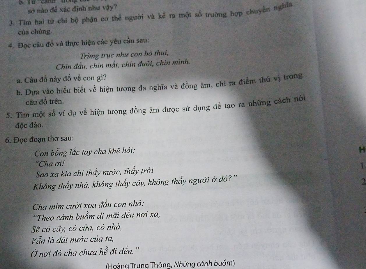 Từ canh trn 
sở nào để xác định như vậy? 
3. Tìm hai từ chỉ bộ phận cơ thể người và kể ra một số trường hợp chuyền nghĩa 
của chúng. 
4. Đọc câu đố và thực hiện các yêu cầu sau: 
Trùng trục như con bò thui, 
Chín đầu, chin mắt, chín đuôi, chín mình. 
a. Câu đố này đố về con gì? 
b. Dựa vào hiểu biết về hiện tượng đa nghĩa và đồng âm, chỉ ra điểm thú vị trong 
câu đố trên. 
5. Tìm một số ví dụ về hiện tượng đồng âm được sử dụng để tạo ra những cách nói 
độc đáo. 
6. Đọc đoạn thơ sau: 
Con bỗng lắc tay cha khẽ hỏi: 
H 
“Cha ơi! 
1 
Sao xa kia chi thấy nước, thấy trời 
Không thấy nhà, không thấy cây, không thấy người ở đó? '' 
2 
Cha mỉm cười xoa đầu con nhỏ: 
'Theo cánh buồm đi mãi đến nơi xa, 
Sẽ có cây, có cửa, có nhà, 
Vẫn là đất nước của ta, 
Ở nơi đó cha chưa hề đi đến.'' 
(Hoàng Trung Thông, Những cánh buồm)