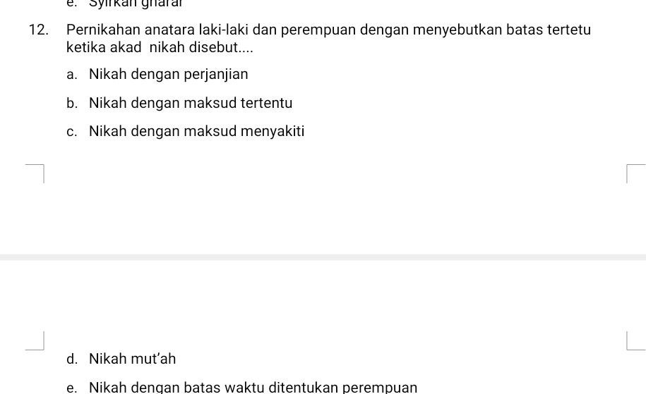 Syirkan gharar
12. Pernikahan anatara laki-laki dan perempuan dengan menyebutkan batas tertetu
ketika akad nikah disebut....
a. Nikah dengan perjanjian
b. Nikah dengan maksud tertentu
c. Nikah dengan maksud menyakiti
d. Nikah mut’ah
e. Nikah dengan batas waktu ditentukan perempuan