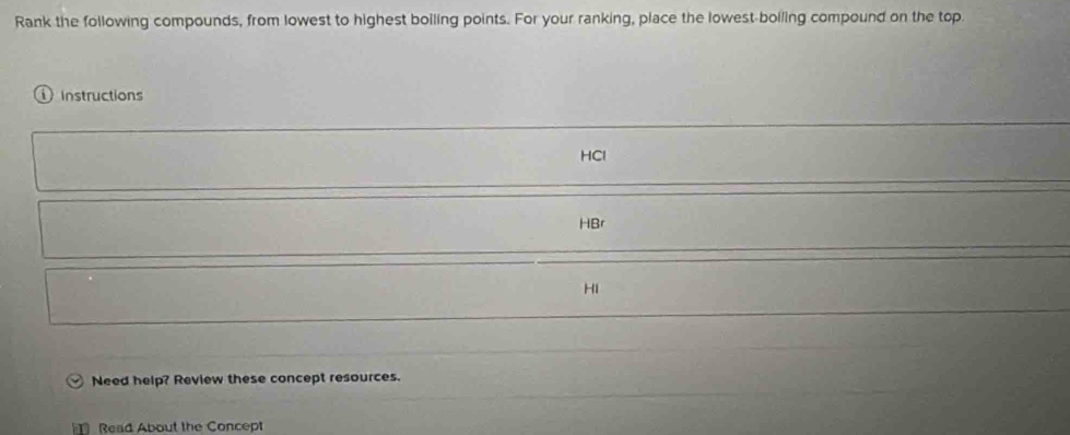 Rank the following compounds, from lowest to highest boiling points. For your ranking, place the lowest-boiling compound on the top.
① Instructions
HCl
HBr
HI
Need help? Review these concept resources.
Read About the Concept