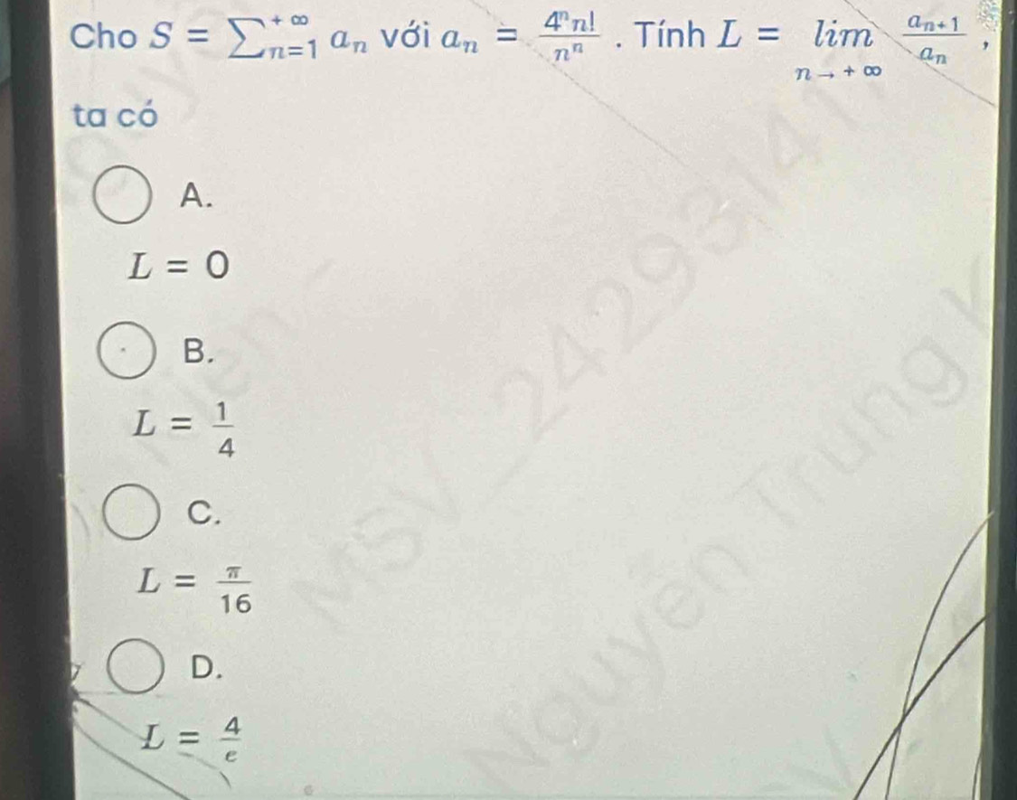 Cho S=sumlimits _(n=1)^(∈fty)a_n với a_n= 4^nn!/n^n . Tính L=limlimits _nto +∈fty frac a_n+1a_n, 
ta có
A.
L=0
B.
L= 1/4 
C.
L= π /16 
D.
L= 4/e 