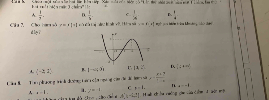 Cầu 6. Gico một xúc xặc hai lần liên tiếp. Xác suất của biên cô "Lân thứ nhất xuất hiện mặt 1 châm, lần thứ u
hai xuất hiện mặt 3 chấm" là: o. .
A.  1/2 .  1/6 .  1/36 . D.  1/4 . 
B.
C.
Câu 7. Cho hàm số y=f(x) có đồ thị như hình vẽ. Hàm số y=f(x) nghịch biến trên khoảng nào dưới
g
đây?
A. (-2;2). B. (-∈fty ;0). C. (0;2). D. (1;+∈fty ). 
Câu 8. Tìm phương trình đường tiệm cận ngang của đồ thị hàm số y= (x+2)/1-x .
A. x=1. B. y=-1. C. y=1. D. x=-1. 
không gian tọa đô Oxvz , cho điểm A(1;-2;3). Hình chiếu vuông góc của điểm A trên mặt