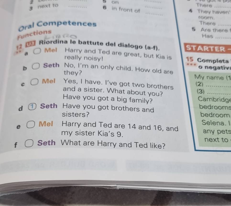2 5 on 
_ 
g next to __There_
6 in front of 
_ 
4 They haven' 
roor. 
Oral Competences 
There_ 
Functions 
5 Are there 
Has_ 
€ Riordina le battute del dialogo (a-f). STARTER - 
12 Mel Harry and Ted are great, but Kia is 15 Completa 
really noisy! 
b o negativ 
Seth No, I'm an only child. How old are 
they? My name (1 
C (2)_ 
Mel Yes, I have. I've got two brothers (3)_ 
and a sister. What about you? 
Have you got a big family? 
Cambridge 
d ① Seth Have you got brothers and 
bedrooms 
sisters? bedroom 
Selena. I 
e 
Mell Harry and Ted are 14 and 16, and 
my sister Kia’s 9. 
anypets 
next to 
f Seth What are Harry and Ted like?