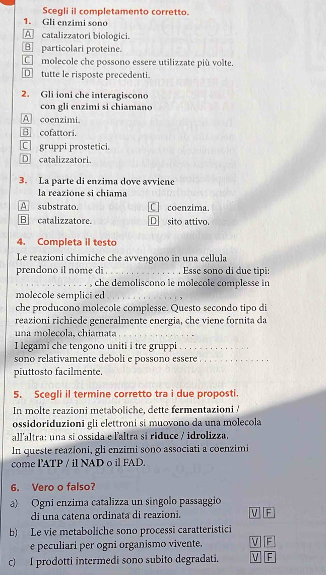 Scegli il completamento corretto.
1. Gli enzimi sono
A catalizzatori biologici.
B particolari proteine.
C molecole che possono essere utilizzate più volte.
D tutte le risposte precedenti.
2. Gli ioni che interagiscono
con gli enzimi si chiamano
A coenzimi.
B cofattori.
C gruppi prostetici.
D catalizzatori.
3. La parte di enzima dove avviene
la reazione si chiama
A substrato. C coenzima.
B catalizzatore. D sito attivo.
4. Completa il testo
Le reazioni chimiche che avvengono in una cellula
prendono il nome di_ . Esse sono di due tipi:
_, che demoliscono le molecole complesse in
molecole semplici ed_
che producono molecole complesse. Questo secondo tipo di
reazioni richiede generalmente energia, che viene fornita da
una molecola, chiamata ._
I legami che tengono uniti i tre gruppi ._
sono relativamente deboli e possono essere_
piuttosto facilmente.
5. Scegli il termine corretto tra i due proposti.
In molte reazioni metaboliche, dette fermentazioni /
ossidoriduzioni gli elettroni si muovono da una molecola
all’altra: una si ossida e l’altra si riduce / idrolizza.
In queste reazioni, gli enzimi sono associati a coenzimi
come l’ATP / il NAD o il FAD.
6. Vero o falso?
a) Ogni enzima catalizza un singolo passaggio
di una catena ordinata di reazioni. V F
b) Le vie metaboliche sono processi caratteristici
e peculiari per ogni organismo vivente. V F
c) I prodotti intermedi sono subito degradati. V F