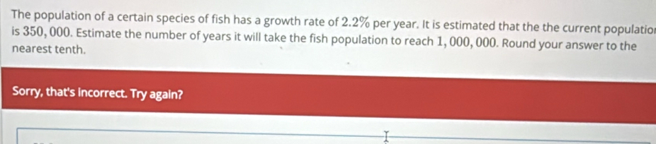 The population of a certain species of fish has a growth rate of 2.2% per year. It is estimated that the the current populatio 
is 350, 000. Estimate the number of years it will take the fish population to reach 1, 000, 000. Round your answer to the 
nearest tenth. 
Sorry, that's incorrect. Try again?