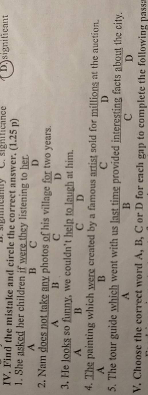 B. signmcanty C. significance D.significant
IV. Find the mistake and circle the correct answer. (1.25 p)
1. She asked her children if were they listening to her.
A B C D
2. Nam does not take any photos of his village for two years.
A B
C
D
3. He looks so funny, we couldn’t help to laugh at him.
A
B
C D
4. The painting which were created by a famous artist sold for millions at the auction.
A
B
C
D
5. The tour guide which went with us last time provided interesting facts about the city.
A
B
C
D
V. Choose the correct word A, B, C or D for each gap to complete the following passa