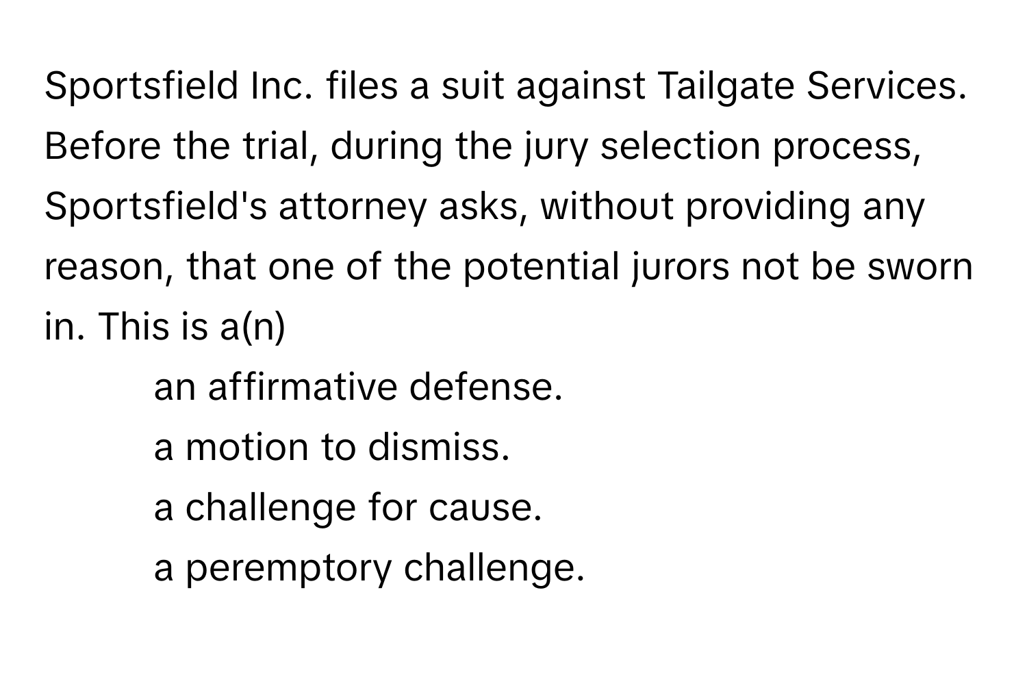 Sportsfield Inc. files a suit against Tailgate Services. Before the trial, during the jury selection process, Sportsfield's attorney asks, without providing any reason, that one of the potential jurors not be sworn in. This is a(n) 
* an affirmative defense.
* a motion to dismiss.
* a challenge for cause.
* a peremptory challenge.