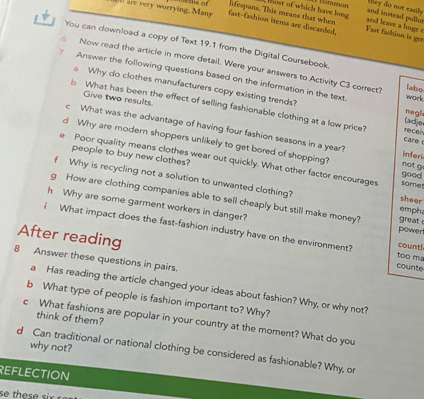 common 
they do not easily 
ovlems of lifespans. This means that when 
and instead pollut 
, most of which have long and leave a huge c 
n are very worrying. Many fast-fashion items are discarded, Fast fashion is get 
You can download a copy of Text 19.1 from the Digital Coursebook. 
Now read the article in more detail. Were your answers to Activity C3 correct? labo 
Answer the following questions based on the information in the text. 
a Why do clothes manufacturers copy existing trends? (adje 
work 
Give two results. 
b What has been the effect of selling fashionable clothing at a low price? recei 
negl 
c What was the advantage of having four fashion seasons in a year? inferi 
care 
d Why are modern shoppers unlikely to get bored of shopping? 
people to buy new clothes? 
。 Poor quality means clothes wear out quickly. What other factor encourages 
not g 
good 
f Why is recycling not a solution to unwanted clothing? empha 
somet 
g How are clothing companies able to sell cheaply but still make money? great 
sheer 
h Why are some garment workers in danger? 
power 
i What impact does the fast-fashion industry have on the environment? too ma 
After reading 
countl 
8 Answer these questions in pairs. 
counte 
a Has reading the article changed your ideas about fashion? Why, or why not? 
b What type of people is fashion important to? Why? 
think of them? 
c What fashions are popular in your country at the moment? What do you 
why not? 
d Can traditional or national clothing be considered as fashionable? Why, or 
REFLECTION