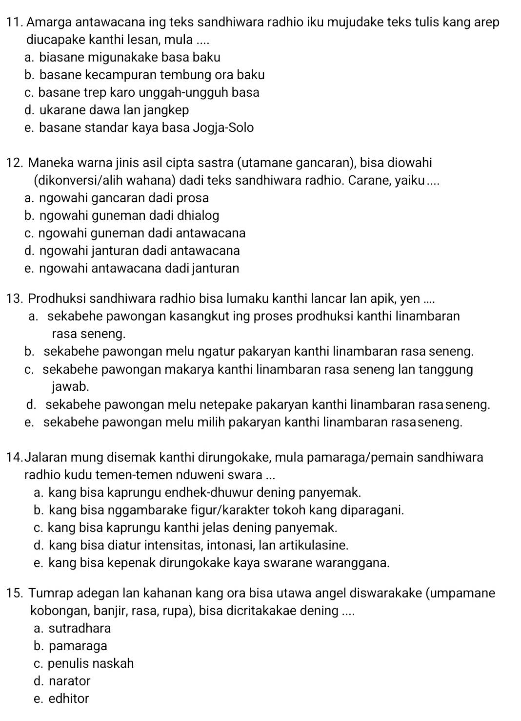 Amarga antawacana ing teks sandhiwara radhio iku mujudake teks tulis kang arep
diucapake kanthi lesan, mula ....
a. biasane migunakake basa baku
b. basane kecampuran tembung ora baku
c. basane trep karo unggah-ungguh basa
d. ukarane dawa lan jangkep
e. basane standar kaya basa Jogja-Solo
12. Maneka warna jinis asil cipta sastra (utamane gancaran), bisa diowahi
(dikonversi/alih wahana) dadi teks sandhiwara radhio. Carane, yaiku ....
a. ngowahi gancaran dadi prosa
b. ngowahi guneman dadi dhialog
c. ngowahi guneman dadi antawacana
d. ngowahi janturan dadi antawacana
e. ngowahi antawacana dadi janturan
13. Prodhuksi sandhiwara radhio bisa lumaku kanthi lancar lan apik, yen ....
a. sekabehe pawongan kasangkut ing proses prodhuksi kanthi linambaran
rasa seneng.
b. sekabehe pawongan melu ngatur pakaryan kanthi linambaran rasa seneng.
c. sekabehe pawongan makarya kanthi linambaran rasa seneng lan tanggung
jawab.
d. sekabehe pawongan melu netepake pakaryan kanthi linambaran rasaseneng.
e. sekabehe pawongan melu milih pakaryan kanthi linambaran rasaseneng.
14.Jalaran mung disemak kanthi dirungokake, mula pamaraga/pemain sandhiwara
radhio kudu temen-temen nduweni swara ...
a. kang bisa kaprungu endhek-dhuwur dening panyemak.
b. kang bisa nggambarake figur/karakter tokoh kang diparagani.
c. kang bisa kaprungu kanthi jelas dening panyemak.
d. kang bisa diatur intensitas, intonasi, lan artikulasine.
e. kang bisa kepenak dirungokake kaya swarane waranggana.
15. Tumrap adegan lan kahanan kang ora bisa utawa angel diswarakake (umpamane
kobongan, banjir, rasa, rupa), bisa dicritakakae dening ....
a. sutradhara
b. pamaraga
c. penulis naskah
d. narator
e. edhitor